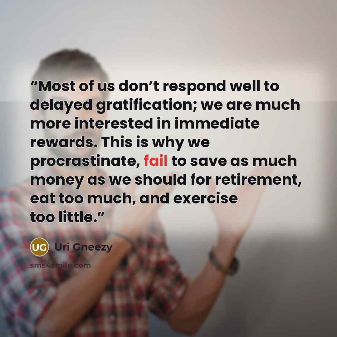 “Most of us don’t respond well to delayed gratification; we are much more interested in immediate rewards. This is why we procrastinate, fail to save as much money as we should for retirement, eat too much, and exercise too little.” quote by Uri Gneezy