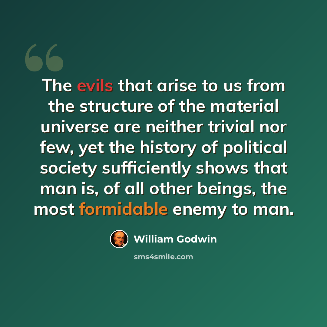“The evils that arise to us from the structure of the material universe are neither trivial nor few, yet the history of political society sufficiently shows that man is, of all other beings, the most formidable enemy to man.” quote by William Godwin