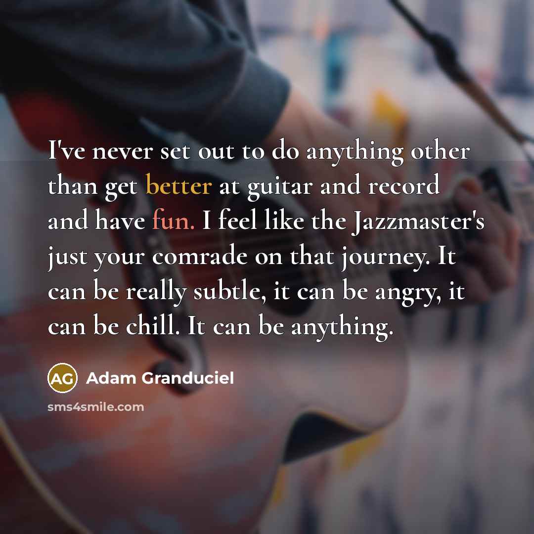 “I've never set out to do anything other than get better at guitar and record and have fun. I feel like the Jazzmaster's just your comrade on that journey. It can be really subtle, it can be angry, it can be chill. It can be anything.” quote by Adam Granduciel