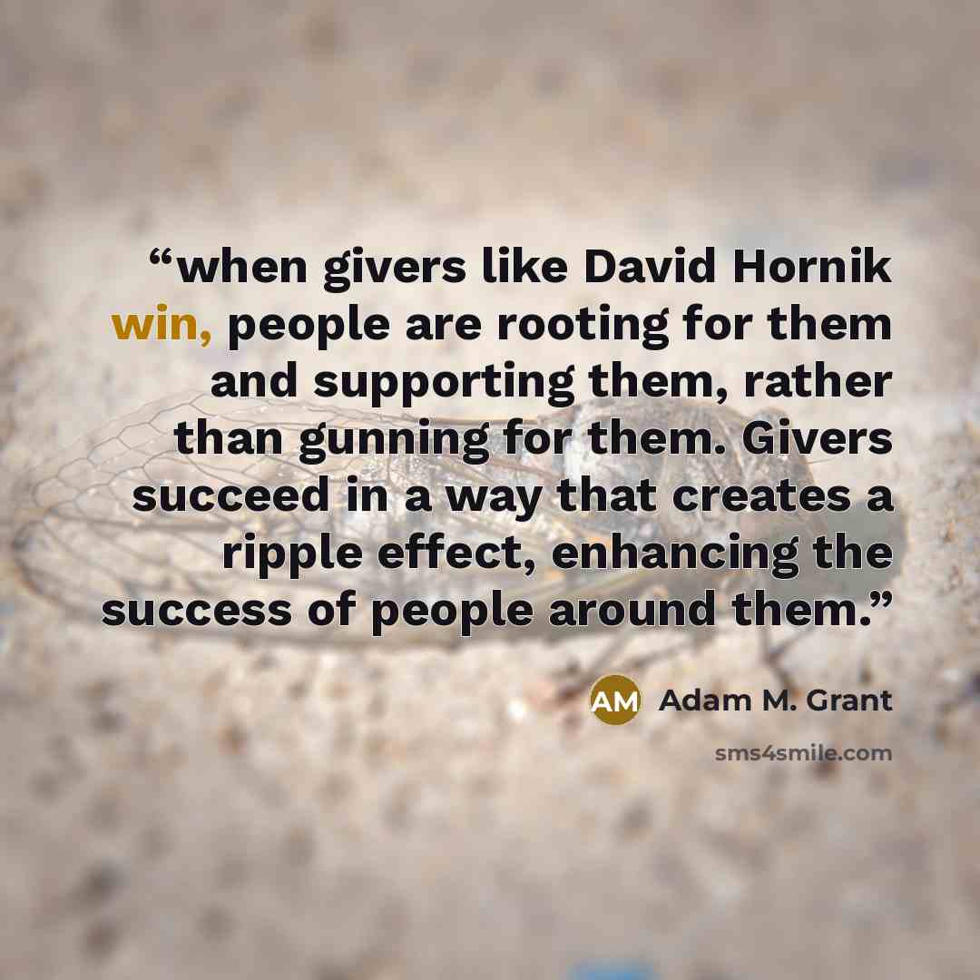 “when givers like David Hornik win, people are rooting for them and supporting them, rather than gunning for them. Givers succeed in a way that creates a ripple effect, enhancing the success of people around them.” quote by Adam M. Grant