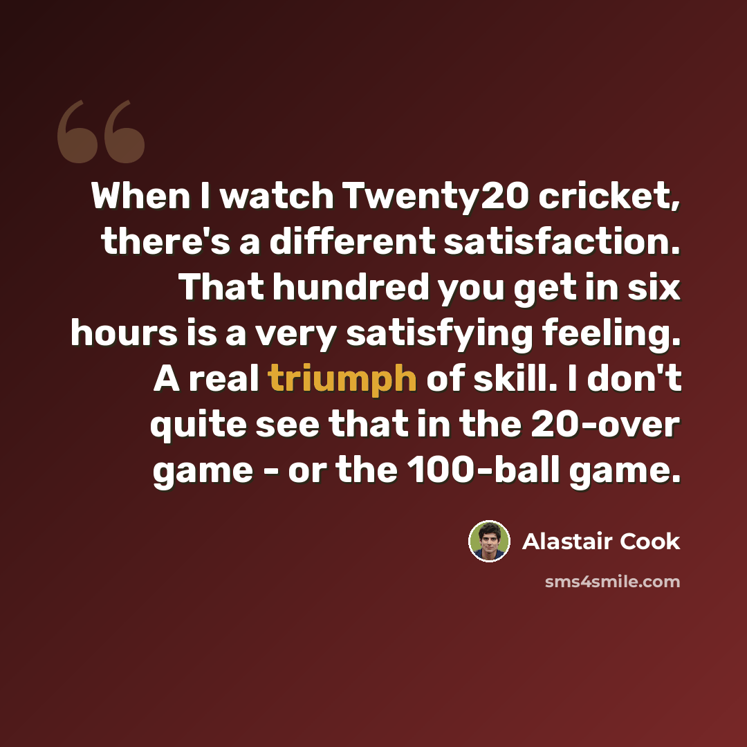 “When I watch Twenty20 cricket, there's a different satisfaction. That hundred you get in six hours is a very satisfying feeling. A real triumph of skill. I don't quite see that in the 20-over game - or the 100-ball game.” quote by Alastair Cook