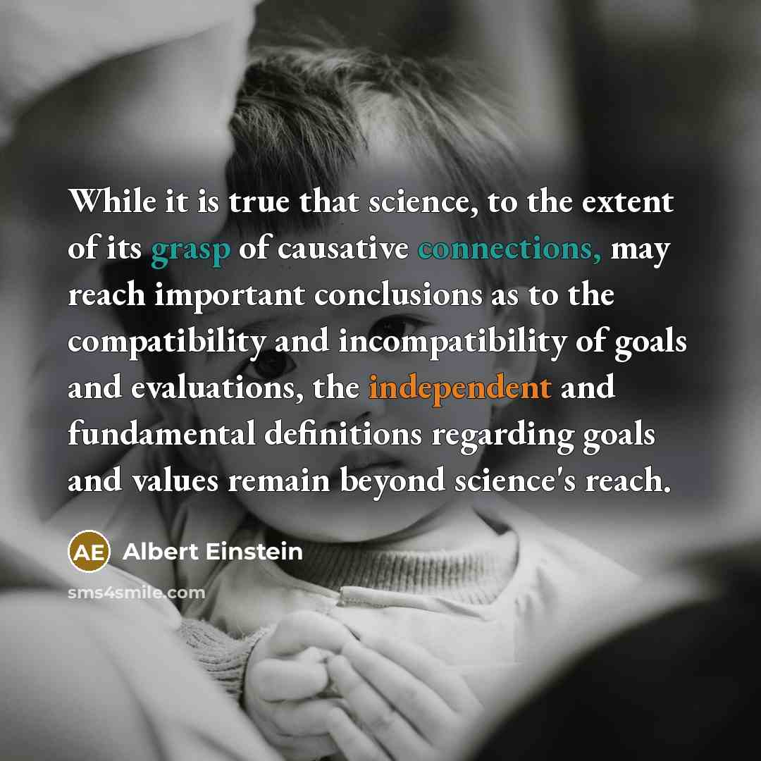 “While it is true that science, to the extent of its grasp of causative connections, may reach important conclusions as to the compatibility and incompatibility of goals and evaluations, the independent and fundamental definitions regarding goals and values remain beyond science's reach.” quote by Albert Einstein