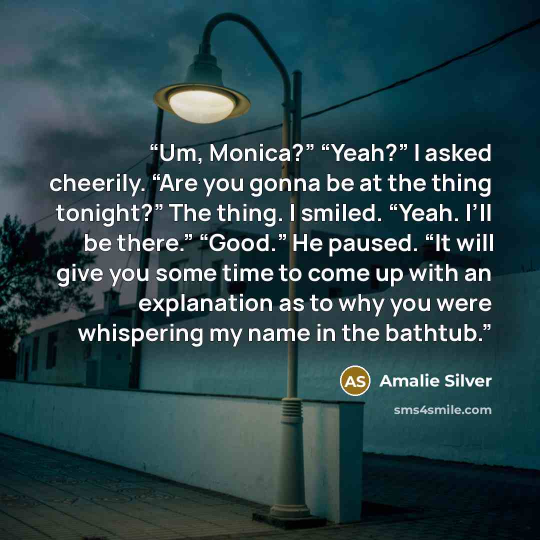 “Um, Monica?” “Yeah?” I asked cheerily. “Are you gonna be at the thing tonight?” The thing. I smiled. “Yeah. I’ll be there.” “Good.” He paused. “It will give you some time to come up with an explanation as to why you were whispering my name in the bathtub.” quote by Amalie Silver