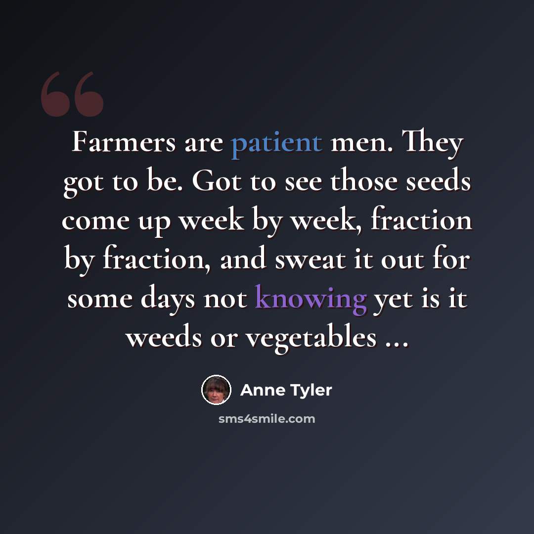 “Farmers are patient men. They got to be. Got to see those seeds come up week by week, fraction by fraction, and sweat it out for some days not knowing yet is it weeds or vegetables ...” quote by Anne Tyler