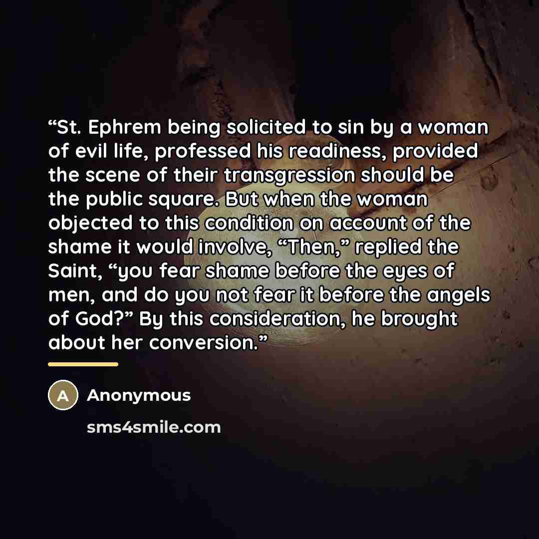 “St. Ephrem being solicited to sin by a woman of evil life, professed his readiness, provided the scene of their transgression should be the public square. But when the woman objected to this condition on account of the shame it would involve, “Then,” replied the Saint, “you fear shame before the…” quote by Anonymous