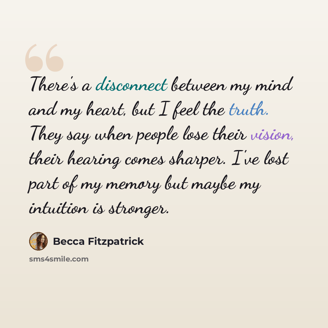 “There's a disconnect between my mind and my heart, but I feel the truth. They say when people lose their vision, their hearing comes sharper. I've lost part of my memory but maybe my intuition is stronger.” quote by Becca Fitzpatrick