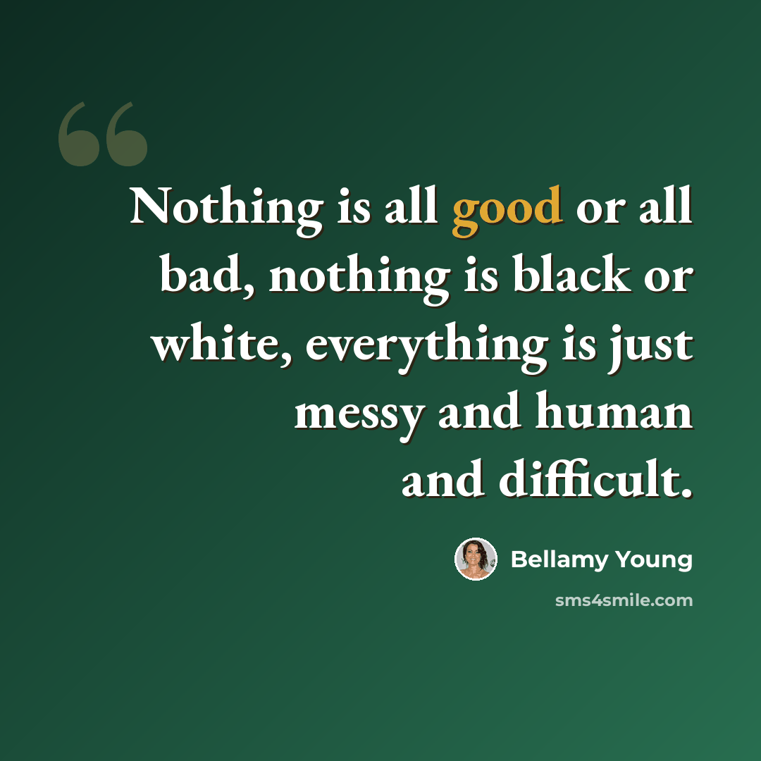 “Nothing is all good or all bad, nothing is black or white, everything is just messy and human and difficult.” quote by Bellamy Young