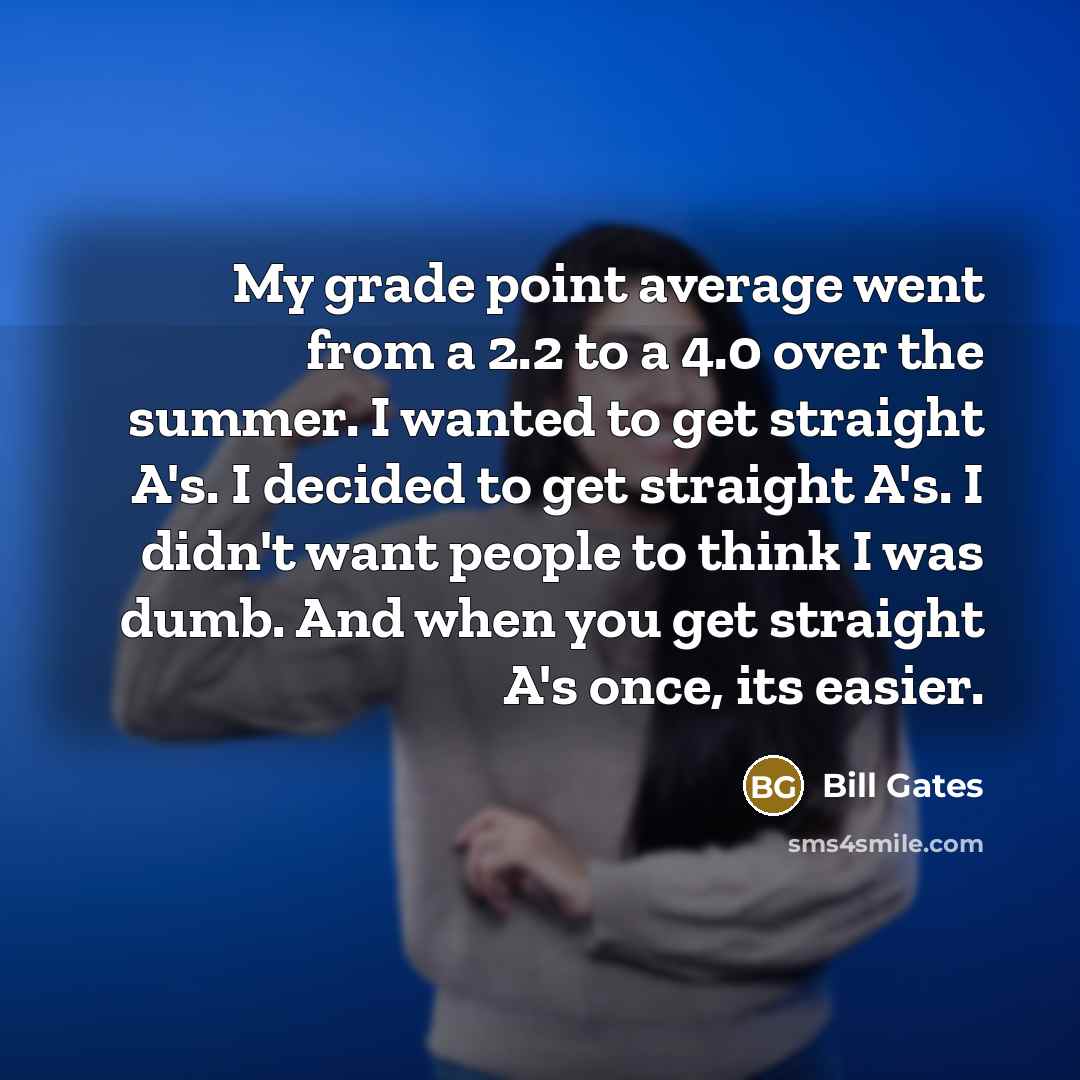 “My grade point average went from a 2.2 to a 4.0 over the summer. I wanted to get straight A's. I decided to get straight A's. I didn't want people to think I was dumb. And when you get straight A's once, its easier.” quote by Bill Gates