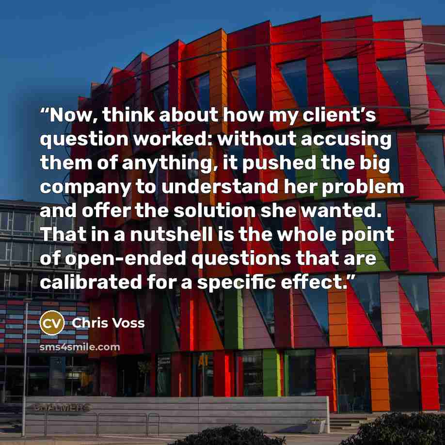“Now, think about how my client’s question worked: without accusing them of anything, it pushed the big company to understand her problem and offer the solution she wanted. That in a nutshell is the whole point of open-ended questions that are calibrated for a specific effect.” quote by Chris Voss