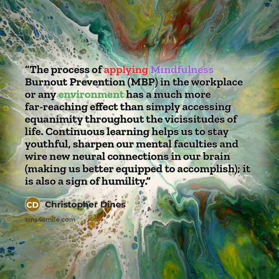 “The process of applying Mindfulness Burnout Prevention (MBP) in the workplace or any environment has a much more far-reaching effect than simply accessing equanimity throughout the vicissitudes of life. Continuous learning helps us to stay youthful, sharpen our mental faculties and wire new neural…” quote by Christopher Dines