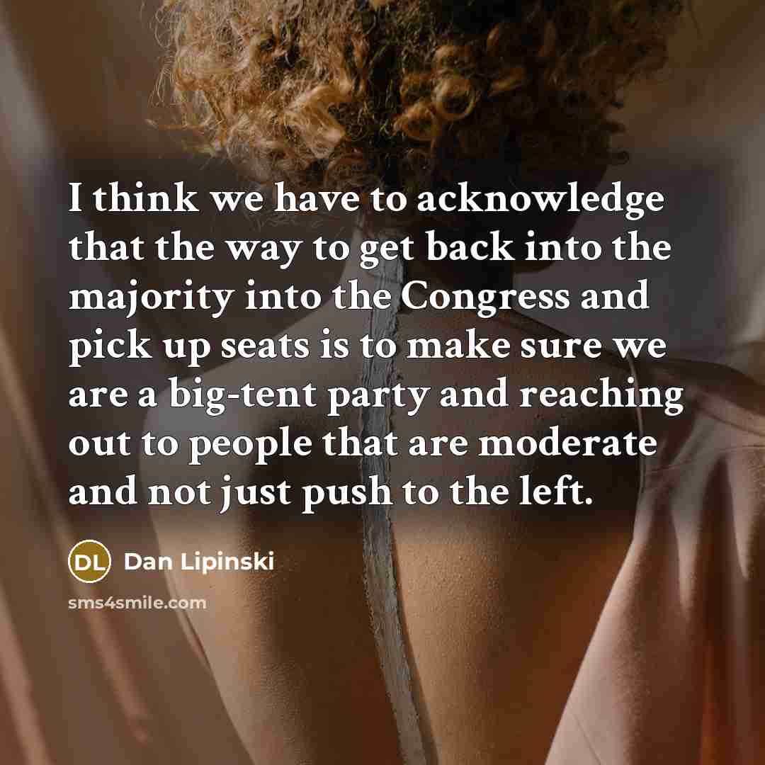 “I think we have to acknowledge that the way to get back into the majority into the Congress and pick up seats is to make sure we are a big-tent party and reaching out to people that are moderate and not just push to the left.” quote by Dan Lipinski