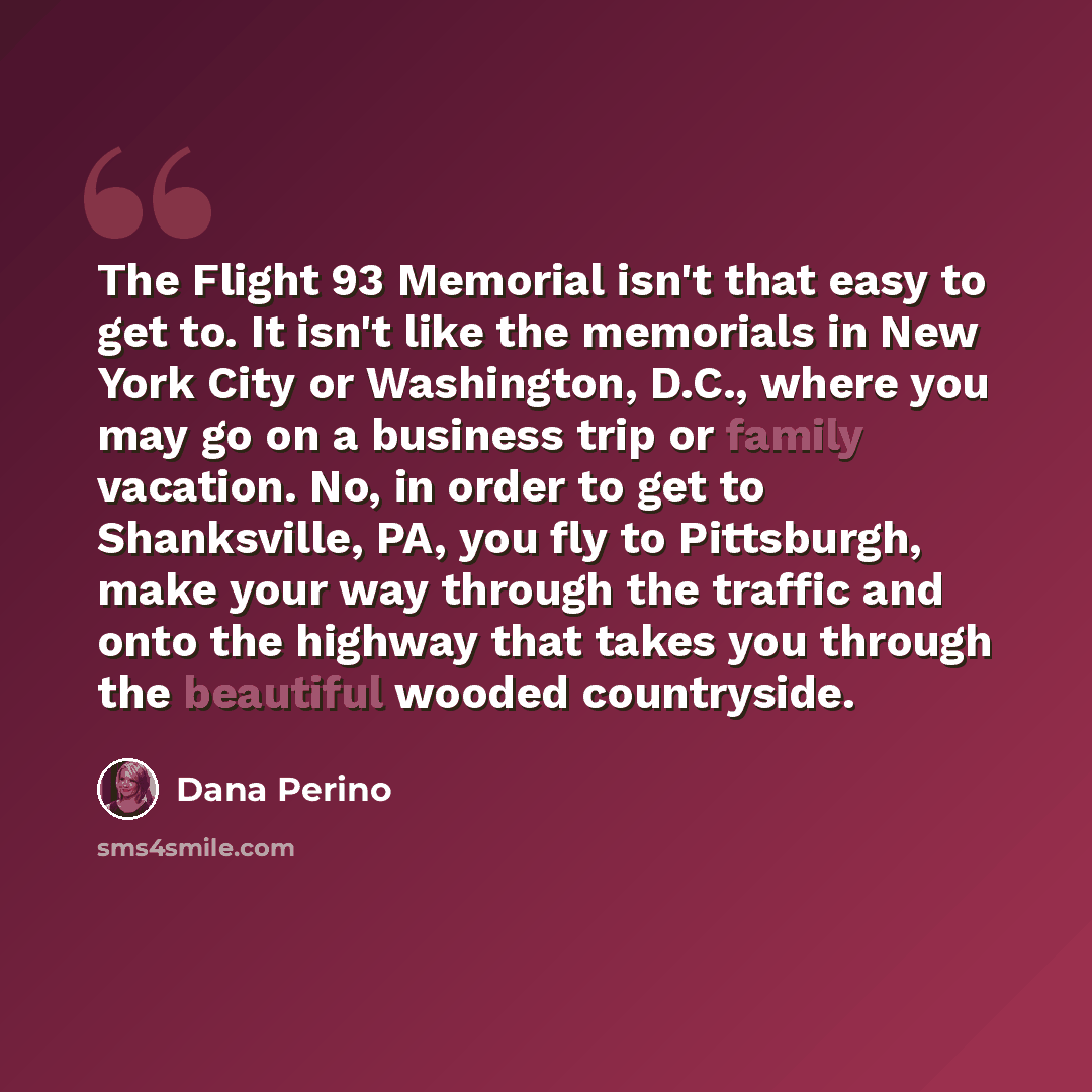 “The Flight 93 Memorial isn't that easy to get to. It isn't like the memorials in New York City or Washington, D.C., where you may go on a business trip or family vacation. No, in order to get to Shanksville, PA, you fly to Pittsburgh, make your way through the traffic and onto the highway that…” quote by Dana Perino
