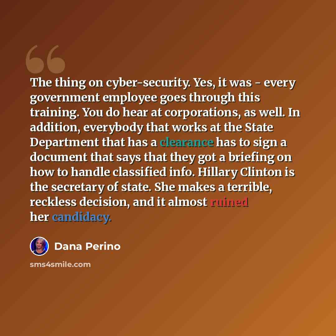 “The thing on cyber-security. Yes, it was - every government employee goes through this training. You do hear at corporations, as well. In addition, everybody that works at the State Department that has a clearance has to sign a document that says that they got a briefing on how to handle…” quote by Dana Perino