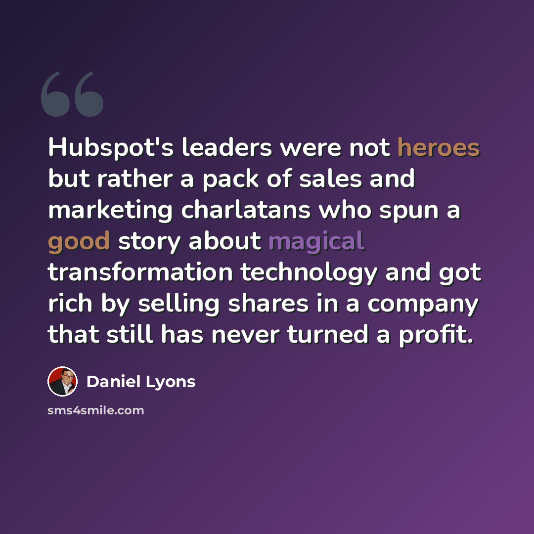 “Hubspot's leaders were not heroes but rather a pack of sales and marketing charlatans who spun a good story about magical transformation technology and got rich by selling shares in a company that still has never turned a profit.” quote by Daniel Lyons