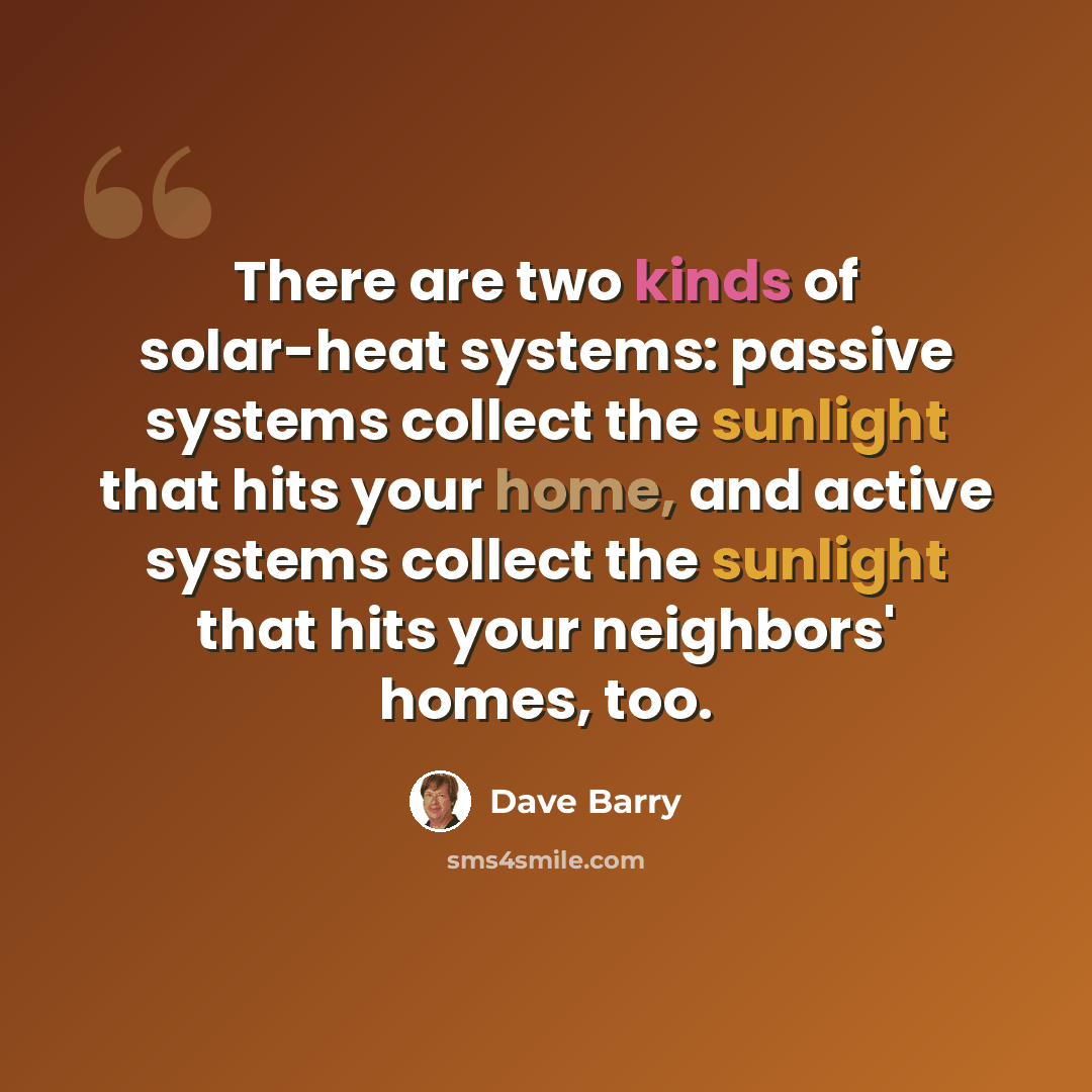“There are two kinds of solar-heat systems: passive systems collect the sunlight that hits your home, and active systems collect the sunlight that hits your neighbors' homes, too.” quote by Dave Barry