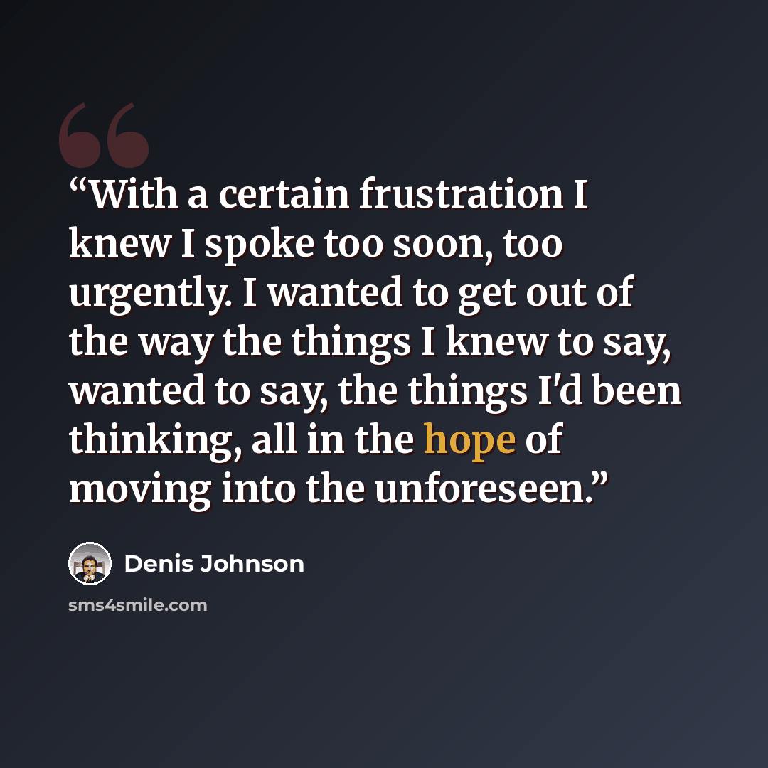 “With a certain frustration I knew I spoke too soon, too urgently. I wanted to get out of the way the things I knew to say, wanted to say, the things I'd been thinking, all in the hope of moving into the unforeseen.” quote by Denis Johnson