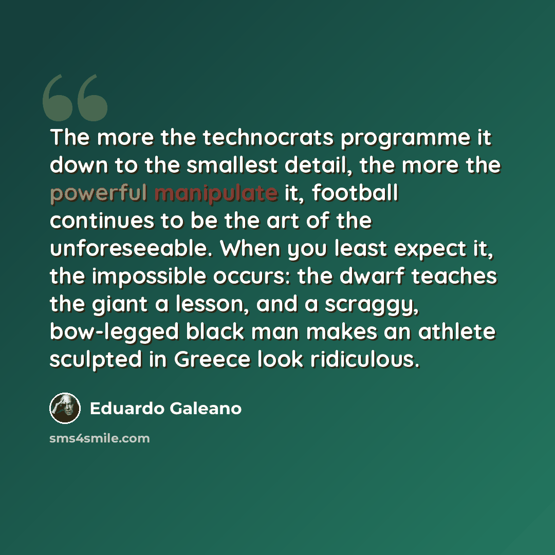 “The more the technocrats programme it down to the smallest detail, the more the powerful manipulate it, football continues to be the art of the unforeseeable. When you least expect it, the impossible occurs: the dwarf teaches the giant a lesson, and a scraggy, bow-legged black man makes an athlete…” quote by Eduardo Galeano