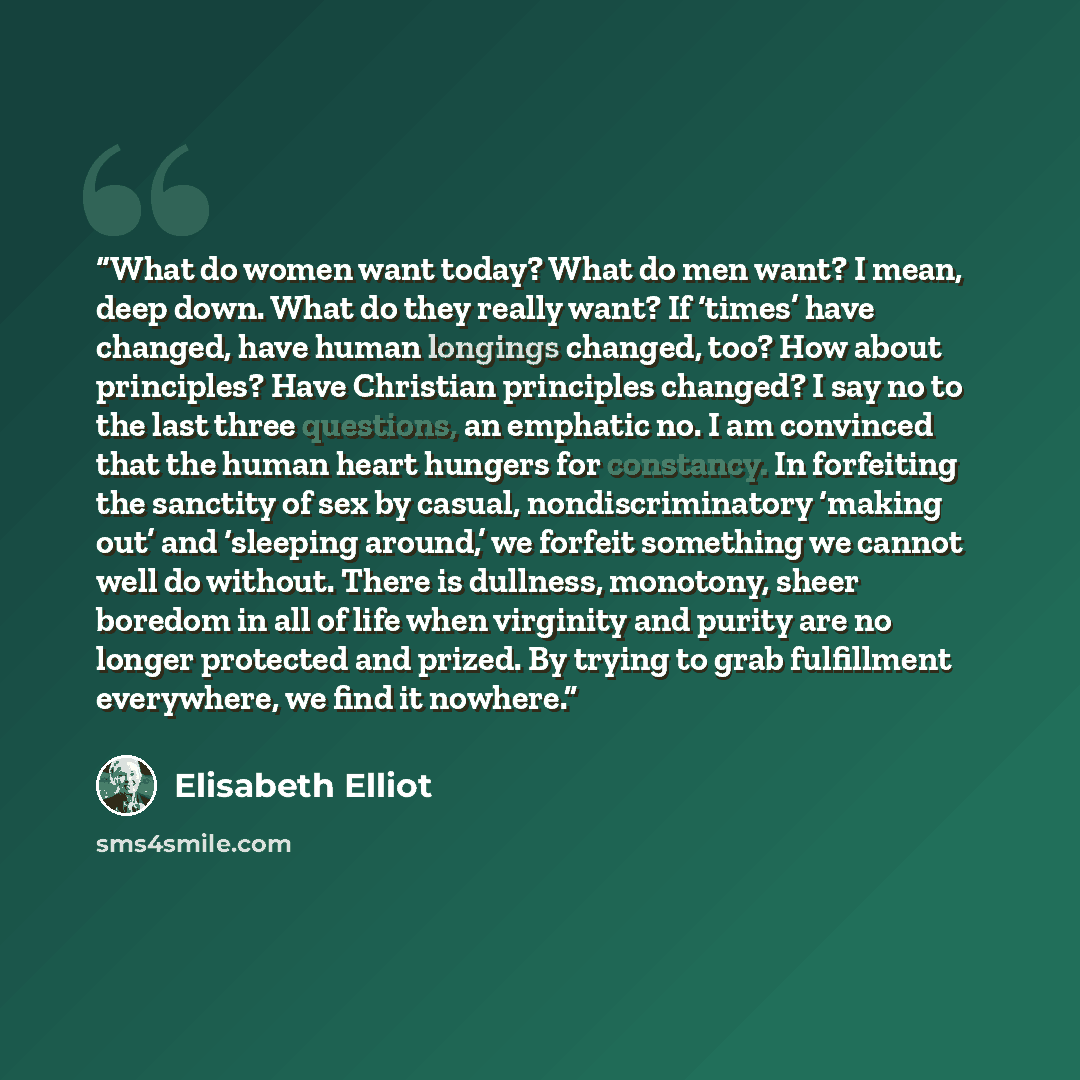 “What do women want today? What do men want? I mean, deep down. What do they really want? If ‘times’ have changed, have human longings changed, too? How about principles? Have Christian principles changed? I say no to the last three questions, an emphatic no. I am convinced that the human heart…” quote by Elisabeth Elliot