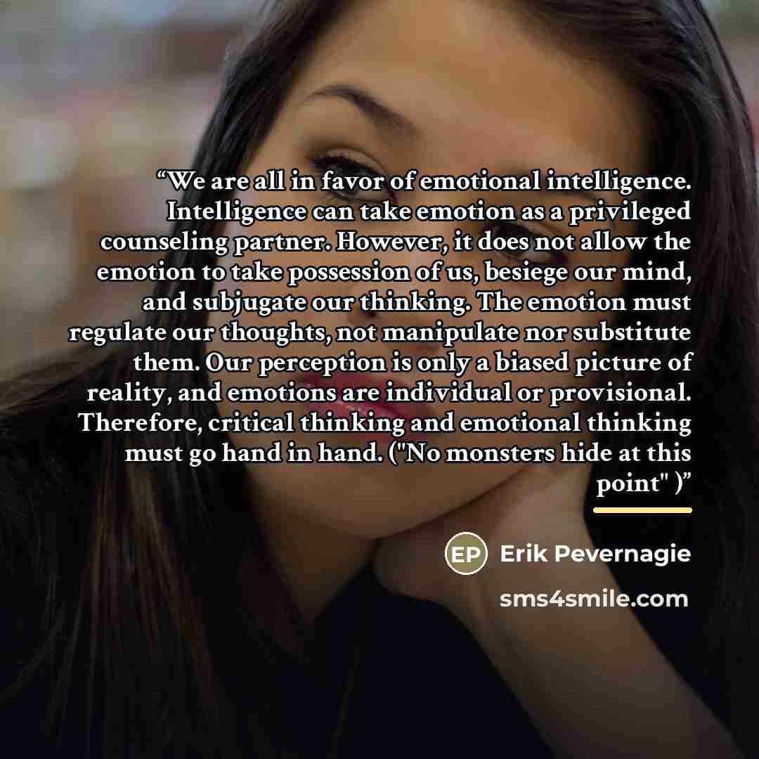 “We are all in favor of emotional intelligence. Intelligence can take emotion as a privileged counseling partner. However, it does not allow the emotion to take possession of us, besiege our mind, and subjugate our thinking. The emotion must regulate our thoughts, not manipulate nor substitute…” quote by Erik Pevernagie