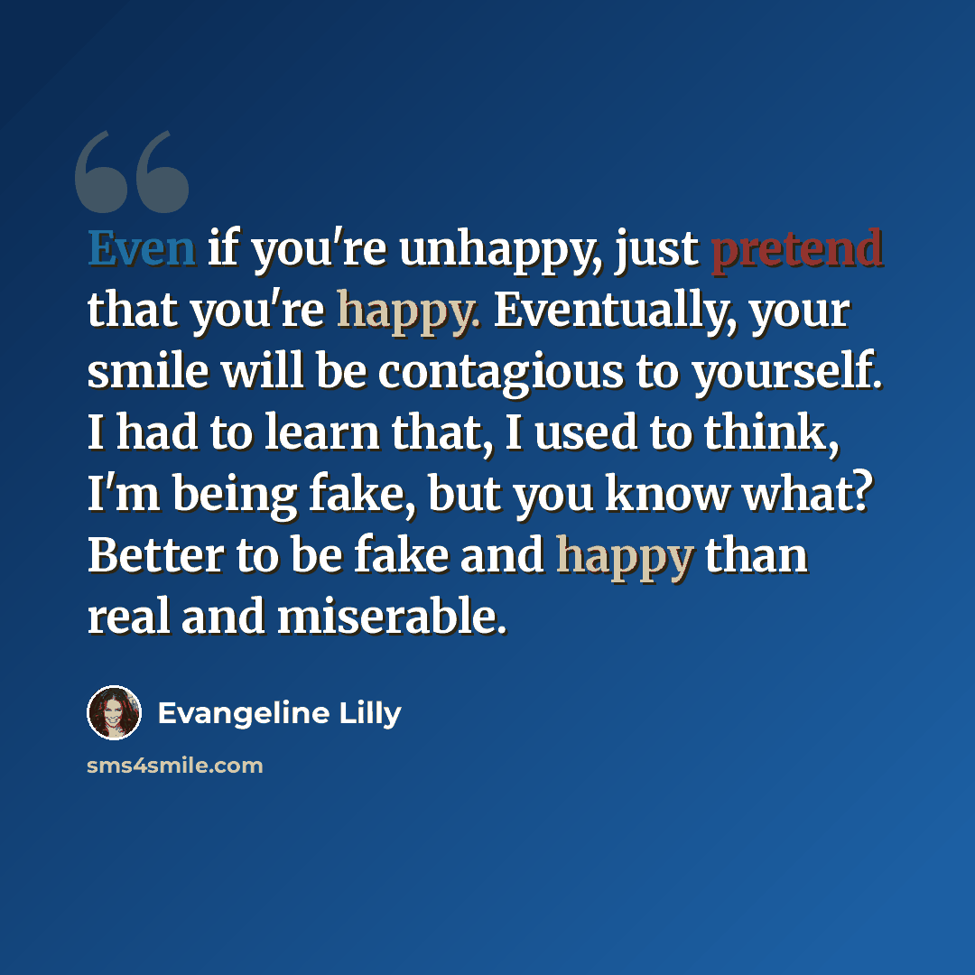 “Even if you're unhappy, just pretend that you're happy. Eventually, your smile will be contagious to yourself. I had to learn that, I used to think, I'm being fake, but you know what? Better to be fake and happy than real and miserable.” quote by Evangeline Lilly