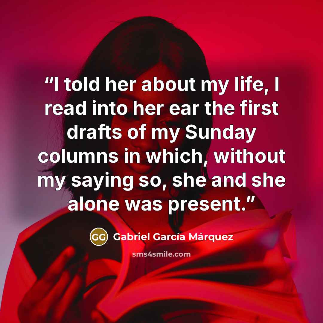 “I told her about my life, I read into her ear the first drafts of my Sunday columns in which, without my saying so, she and she alone was present.” quote by Gabriel García Márquez