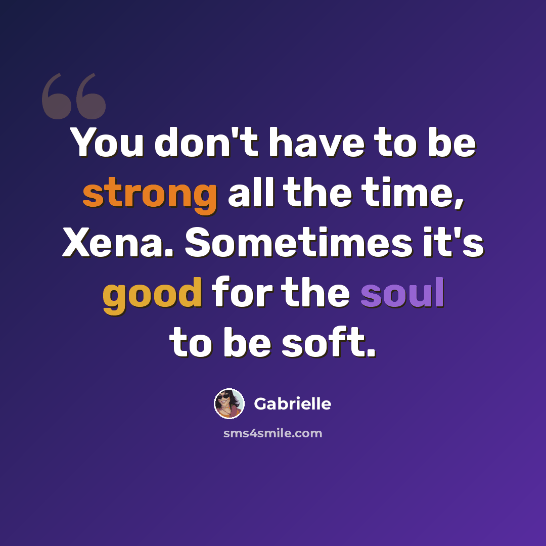 “You don't have to be strong all the time, Xena. Sometimes it's good for the soul to be soft.” quote by Gabrielle
