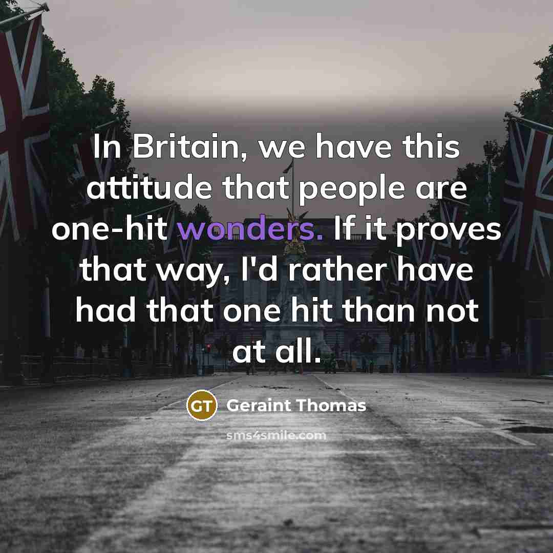 “In Britain, we have this attitude that people are one-hit wonders. If it proves that way, I'd rather have had that one hit than not at all.” quote by Geraint Thomas