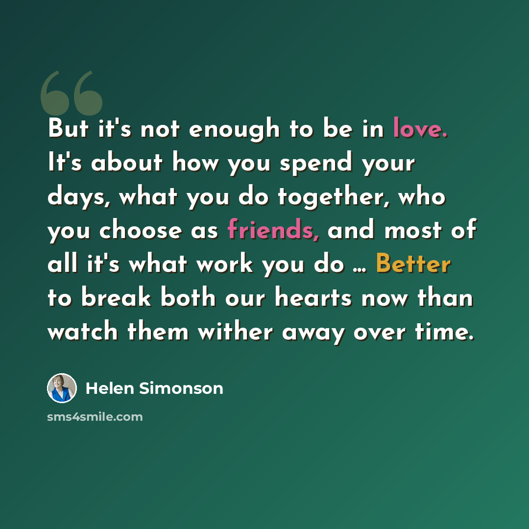 “But it's not enough to be in love. It's about how you spend your days, what you do together, who you choose as friends, and most of all it's what work you do ... Better to break both our hearts now than watch them wither away over time.” quote by Helen Simonson