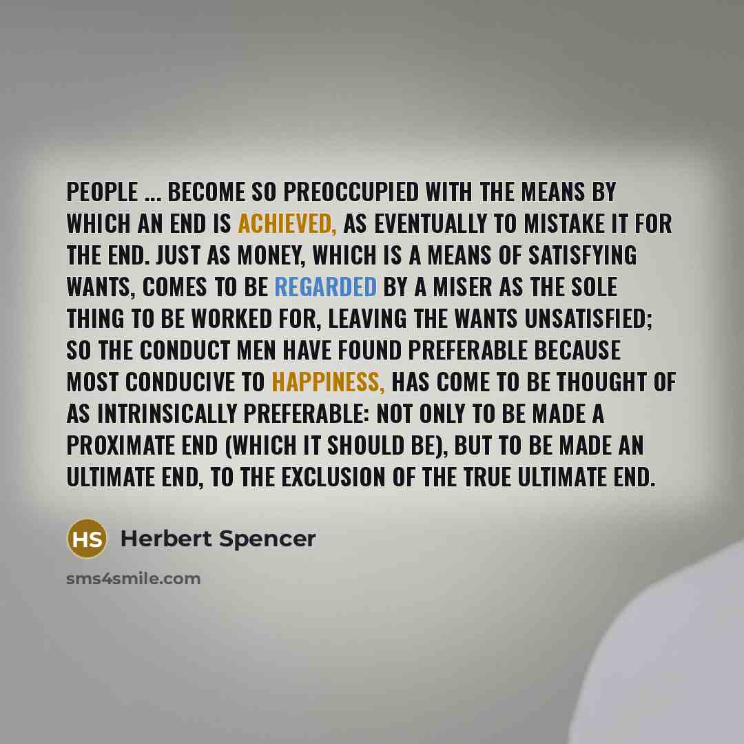 “People ... become so preoccupied with the means by which an end is achieved, as eventually to mistake it for the end. Just as money, which is a means of satisfying wants, comes to be regarded by a miser as the sole thing to be worked for, leaving the wants unsatisfied; so the conduct men have…” quote by Herbert Spencer