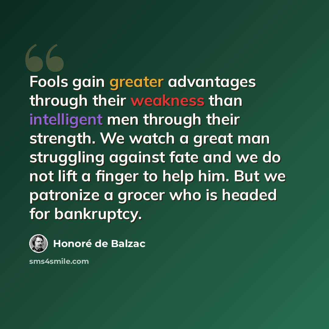 “Fools gain greater advantages through their weakness than intelligent men through their strength. We watch a great man struggling against fate and we do not lift a finger to help him. But we patronize a grocer who is headed for bankruptcy.” quote by Honore de Balzac