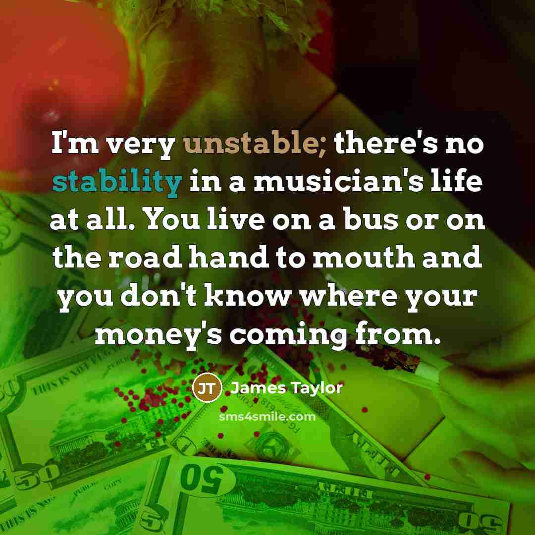 “I'm very unstable; there's no stability in a musician's life at all. You live on a bus or on the road hand to mouth and you don't know where your money's coming from.” quote by James Taylor