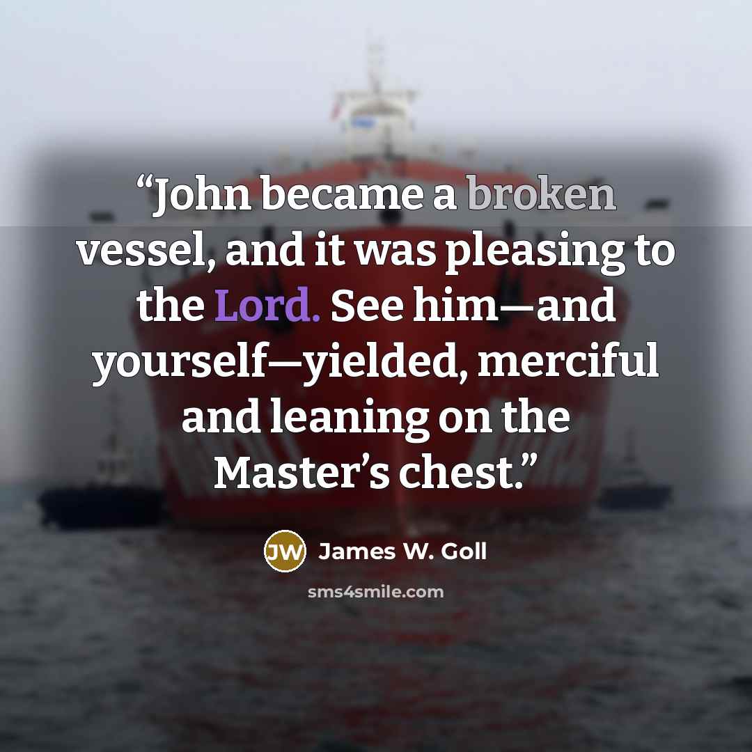 “John became a broken vessel, and it was pleasing to the Lord. See him—and yourself—yielded, merciful and leaning on the Master’s chest.” quote by James W. Goll