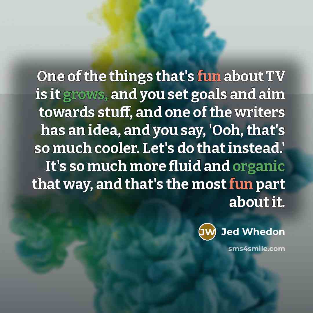 “One of the things that's fun about TV is it grows, and you set goals and aim towards stuff, and one of the writers has an idea, and you say, 'Ooh, that's so much cooler. Let's do that instead.' It's so much more fluid and organic that way, and that's the most fun part about it.” quote by Jed Whedon