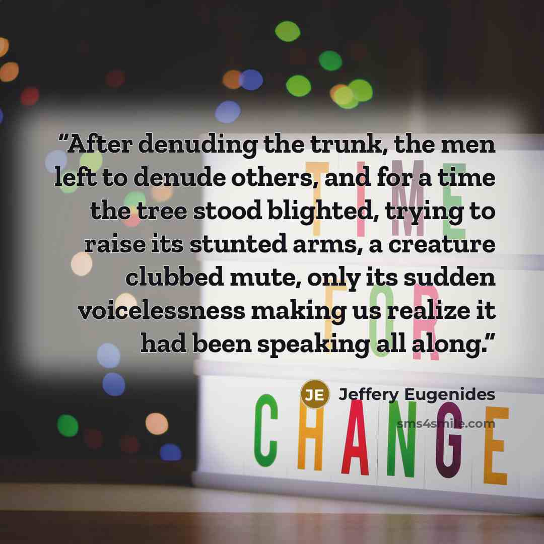“After denuding the trunk, the men left to denude others, and for a time the tree stood blighted, trying to raise its stunted arms, a creature clubbed mute, only its sudden voicelessness making us realize it had been speaking all along.” quote by Jeffery Eugenides