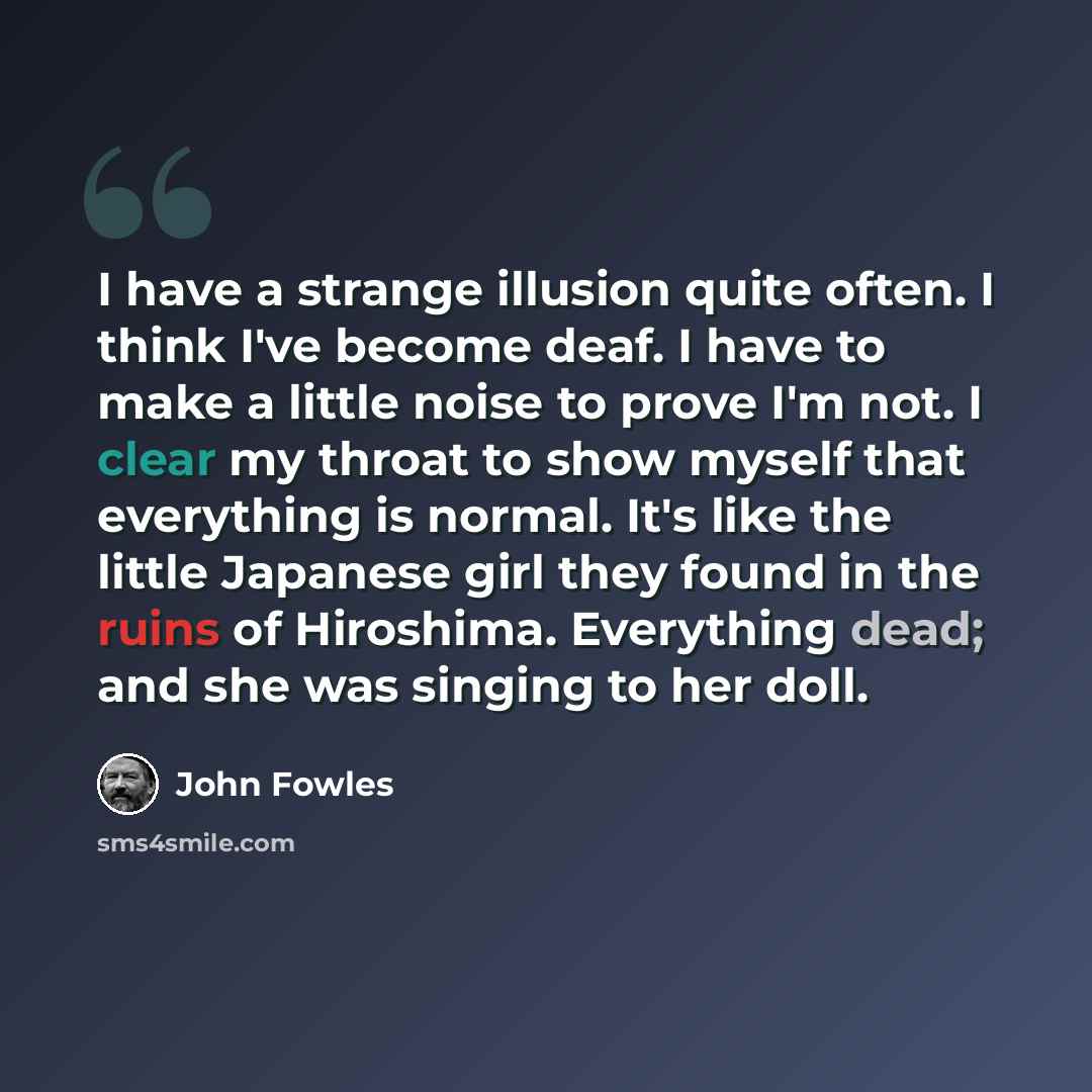 “I have a strange illusion quite often. I think I've become deaf. I have to make a little noise to prove I'm not. I clear my throat to show myself that everything is normal. It's like the little Japanese girl they found in the ruins of Hiroshima. Everything dead; and she was singing to her doll.” quote by John Fowles