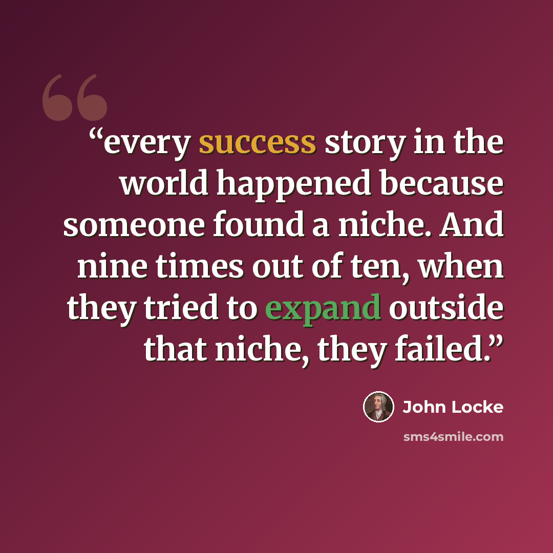 “every success story in the world happened because someone found a niche. And nine times out of ten, when they tried to expand outside that niche, they failed.” quote by John Locke