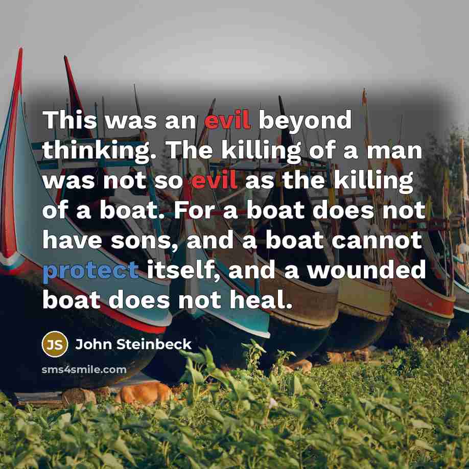 “This was an evil beyond thinking. The killing of a man was not so evil as the killing of a boat. For a boat does not have sons, and a boat cannot protect itself, and a wounded boat does not heal.” quote by John Steinbeck