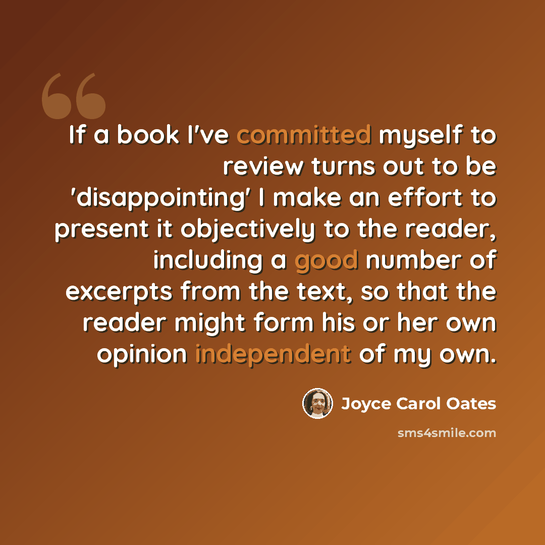 “If a book I've committed myself to review turns out to be 'disappointing' I make an effort to present it objectively to the reader, including a good number of excerpts from the text, so that the reader might form his or her own opinion independent of my own.” quote by Joyce Carol Oates