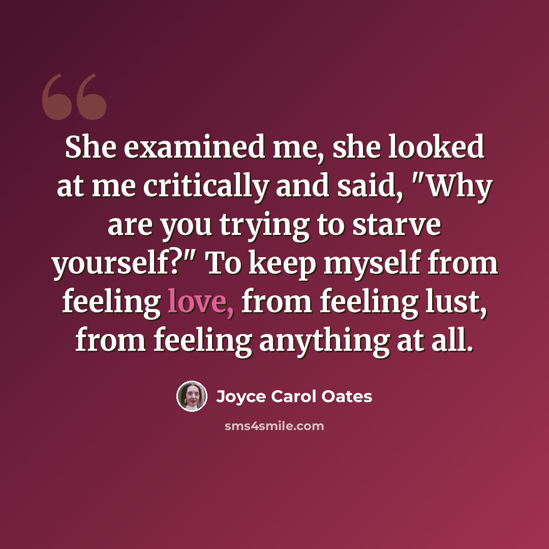 “She examined me, she looked at me critically and said, "Why are you trying to starve yourself?" To keep myself from feeling love, from feeling lust, from feeling anything at all.” quote by Joyce Carol Oates