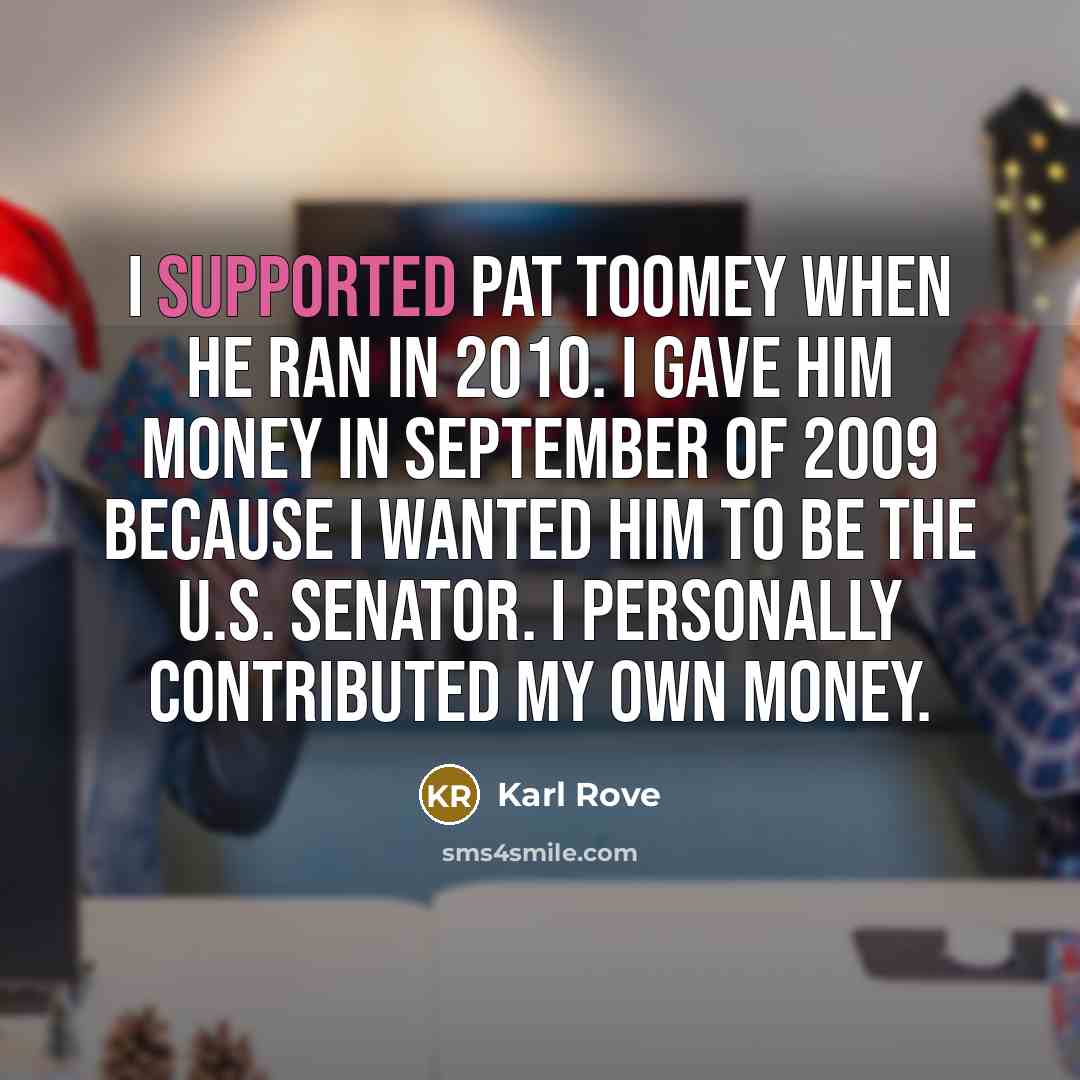 “I supported Pat Toomey when he ran in 2010. I gave him money in September of 2009 because I wanted him to be the U.S. senator. I personally contributed my own money.” quote by Karl Rove