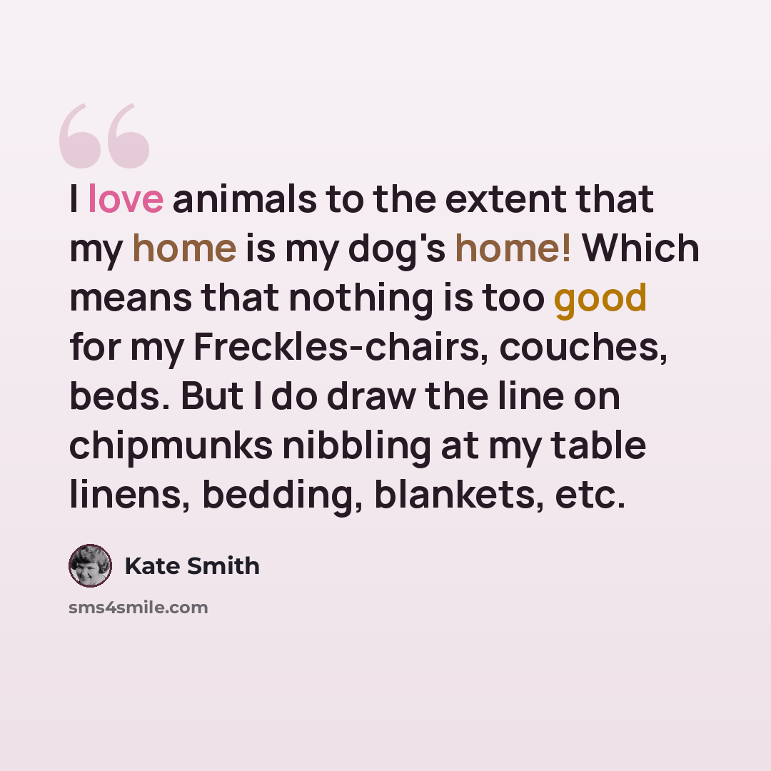 “I love animals to the extent that my home is my dog's home! Which means that nothing is too good for my Freckles-chairs, couches, beds. But I do draw the line on chipmunks nibbling at my table linens, bedding, blankets, etc.” quote by Kate Smith