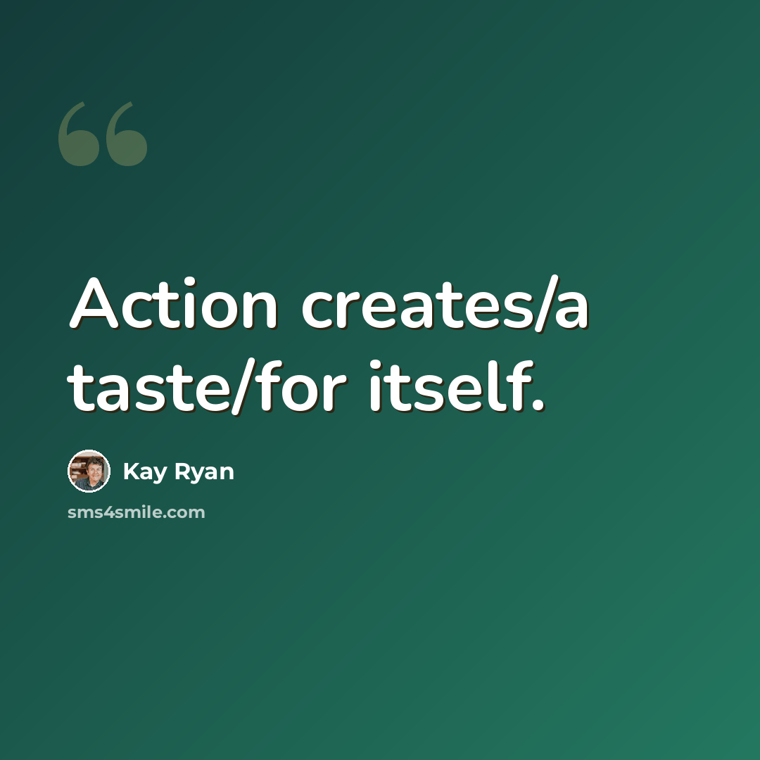 “Action creates/a taste/for itself.” quote by Kay Ryan