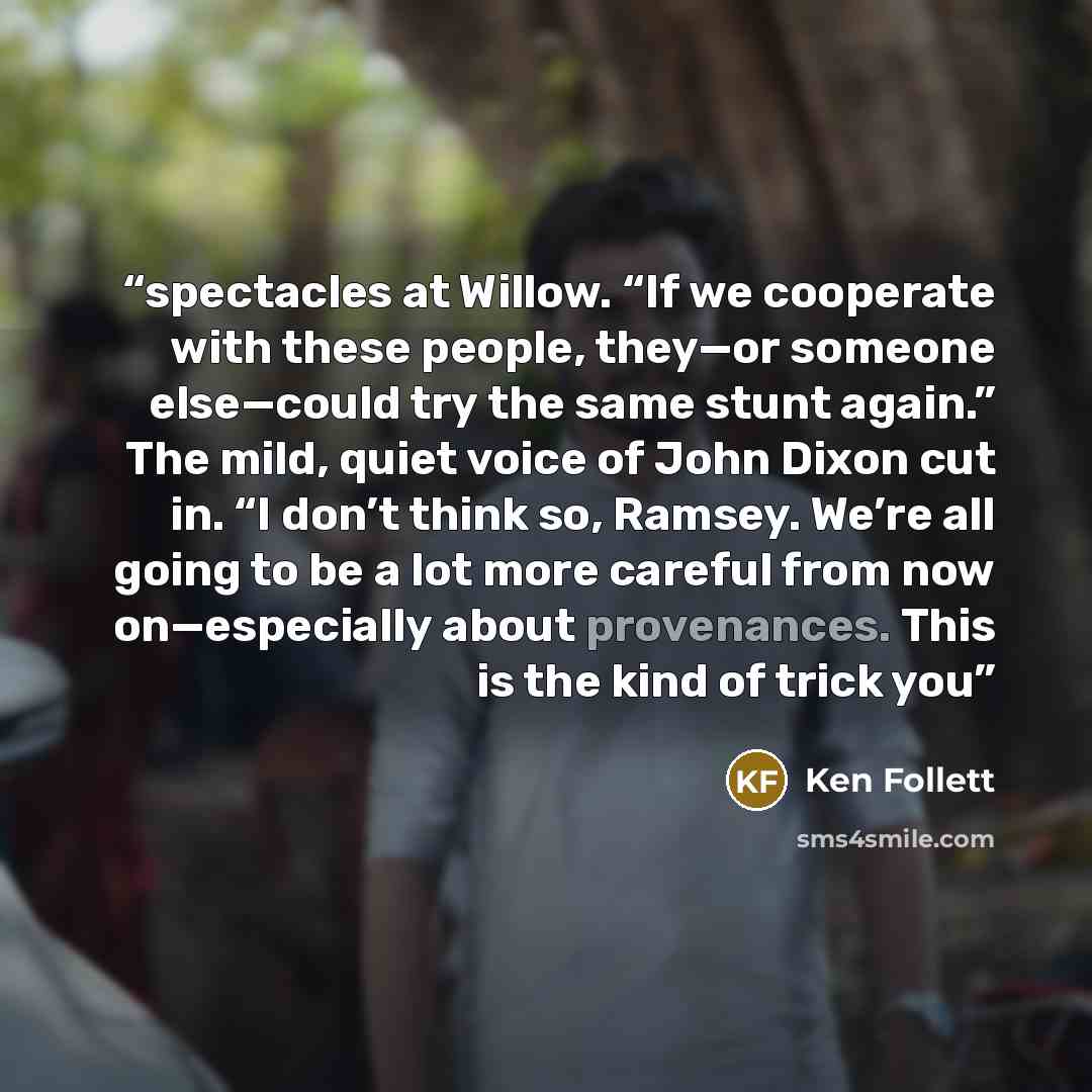 “spectacles at Willow. “If we cooperate with these people, they—or someone else—could try the same stunt again.” The mild, quiet voice of John Dixon cut in. “I don’t think so, Ramsey. We’re all going to be a lot more careful from now on—especially about provenances. This is the kind of trick you” quote by Ken Follett