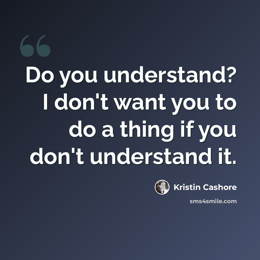 “Do you understand? I don't want you to do a thing if you don't understand it.” quote by Kristin Cashore