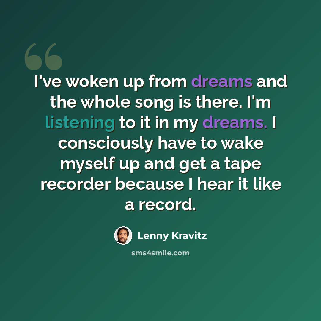 “I've woken up from dreams and the whole song is there. I'm listening to it in my dreams. I consciously have to wake myself up and get a tape recorder because I hear it like a record.” quote by Lenny Kravitz