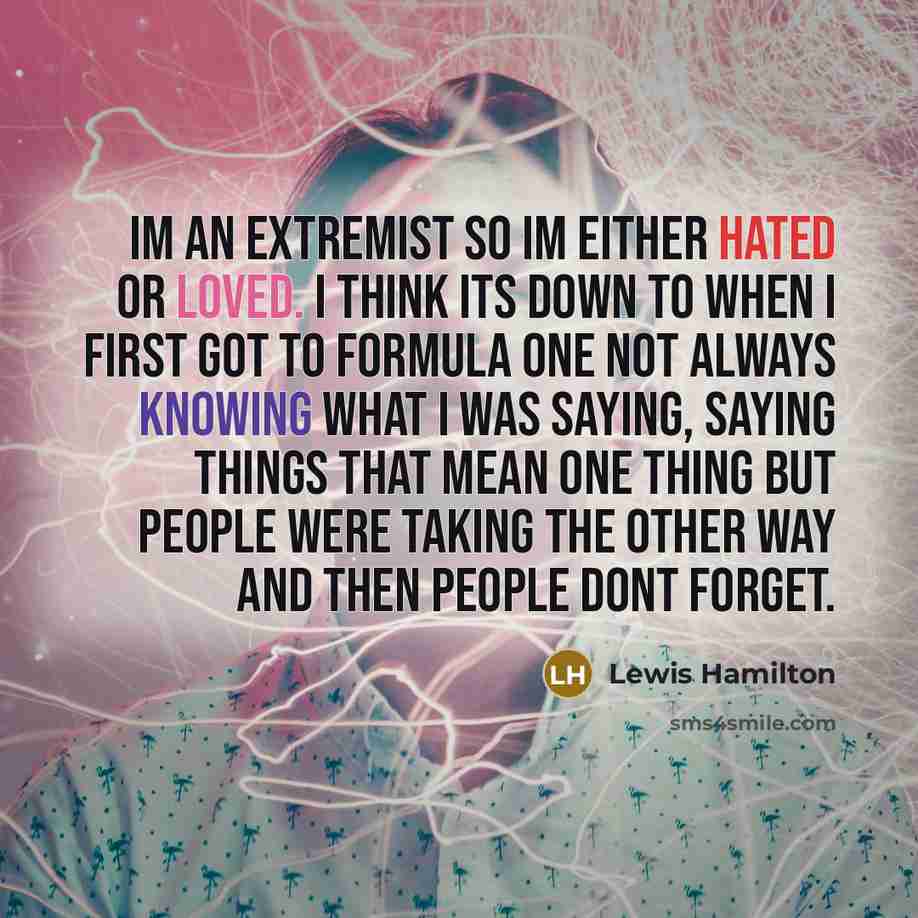 “Im an extremist so Im either hated or loved. I think its down to when I first got to Formula One not always knowing what I was saying, saying things that mean one thing but people were taking the other way and then people dont forget.” quote by Lewis Hamilton