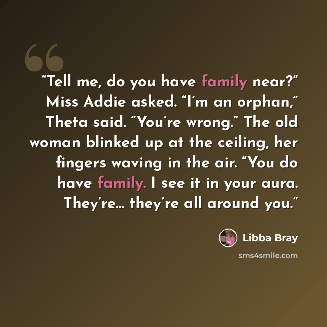“Tell me, do you have family near?” Miss Addie asked. “I’m an orphan,” Theta said. “You’re wrong.” The old woman blinked up at the ceiling, her fingers waving in the air. “You do have family. I see it in your aura. They’re… they’re all around you.” quote by Libba Bray
