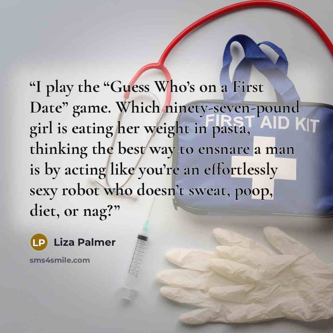 “I play the “Guess Who’s on a First Date” game. Which ninety-seven-pound girl is eating her weight in pasta, thinking the best way to ensnare a man is by acting like you’re an effortlessly sexy robot who doesn’t sweat, poop, diet, or nag?” quote by Liza Palmer