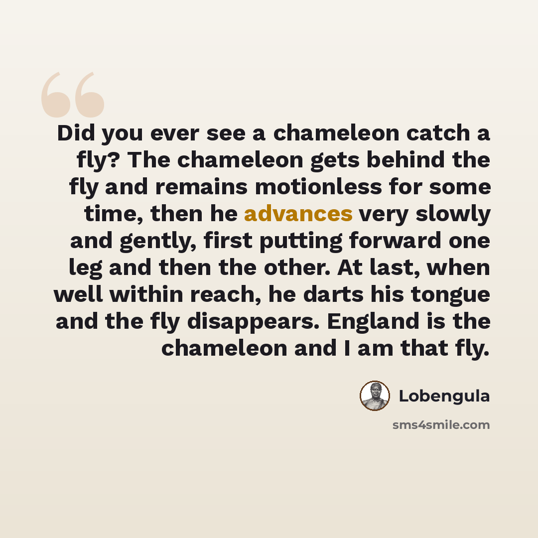 “Did you ever see a chameleon catch a fly? The chameleon gets behind the fly and remains motionless for some time, then he advances very slowly and gently, first putting forward one leg and then the other. At last, when well within reach, he darts his tongue and the fly disappears. England is the…” quote by Lobengula