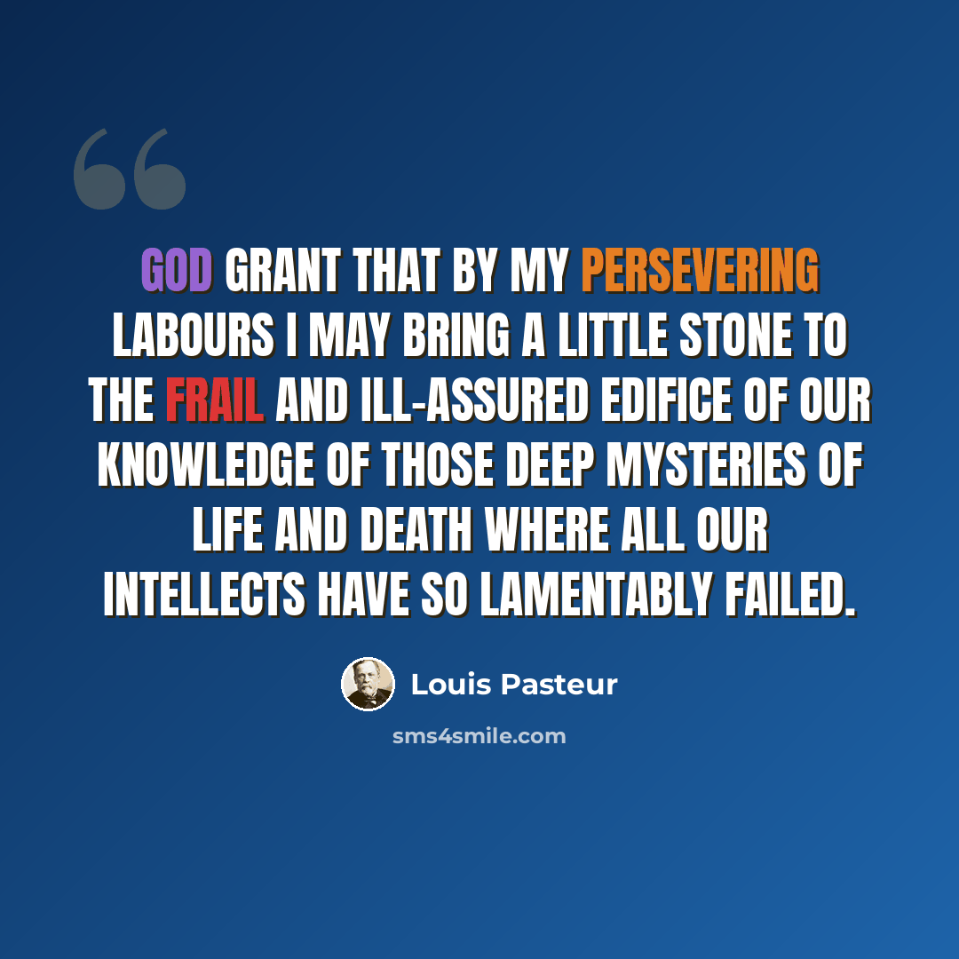 “God grant that by my persevering labours I may bring a little stone to the frail and ill-assured edifice of our knowledge of those deep mysteries of Life and Death where all our intellects have so lamentably failed.” quote by Louis Pasteur